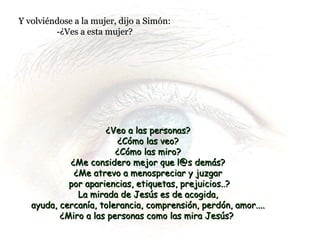Y volviéndose a la mujer, dijo a Simón:Y volviéndose a la mujer, dijo a Simón:
-¿Ves a esta mujer?-¿Ves a esta mujer?
¿Veo a las personas?¿Veo a las personas?
¿Cómo las veo?¿Cómo las veo?
¿Cómo las miro?¿Cómo las miro?
¿Me considero mejor que l@s demás?¿Me considero mejor que l@s demás?
¿Me atrevo a menospreciar y juzgar¿Me atrevo a menospreciar y juzgar
por apariencias, etiquetas, prejuicios..?por apariencias, etiquetas, prejuicios..?
La mirada de Jesús es de acogida,La mirada de Jesús es de acogida,
ayuda, cercanía, tolerancia, comprensión, perdón, amor....ayuda, cercanía, tolerancia, comprensión, perdón, amor....
¿Miro a las personas como las mira Jesús?¿Miro a las personas como las mira Jesús?
 