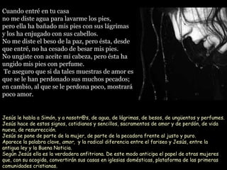 Cuando entré en tu casaCuando entré en tu casa
no me diste agua para lavarme los pies,no me diste agua para lavarme los pies,
pero ella ha bañado mis pies con sus lágrimaspero ella ha bañado mis pies con sus lágrimas
y los ha enjugado con sus cabellos.y los ha enjugado con sus cabellos.
No me diste el beso de la paz, pero ésta, desdeNo me diste el beso de la paz, pero ésta, desde
que entré, no ha cesado de besar mis pies.que entré, no ha cesado de besar mis pies.
No ungiste con aceite mi cabeza, pero ésta haNo ungiste con aceite mi cabeza, pero ésta ha
ungido mis pies con perfume.ungido mis pies con perfume.
Te aseguro que si da tales muestras de amor esTe aseguro que si da tales muestras de amor es
que se le han perdonado sus muchos pecados;que se le han perdonado sus muchos pecados;
en cambio, al que se le perdona poco, mostraráen cambio, al que se le perdona poco, mostrará
poco amor.poco amor.
Jesús le habla a Simón, y a nosotr@s, de agua, de lágrimas, de besos, de ungüentos y perfumes.
Jesús hace de estos signos, cotidianos y sencillos, sacramentos de amor y de perdón, de vida
nueva, de resurrección.
Jesús se pone de parte de la mujer, de parte de la pecadora frente al justo y puro.
Aparece la palabra clave, amor, y la radical diferencia entre el fariseo y Jesús, entre la
antigua ley y la Buena Noticia.
Según Jesús ella es la verdadera anfitriona. De este modo anticipa el papel de otras mujeres
que, con su acogida, convertirán sus casas en iglesias domésticas, plataforma de las primeras
comunidades cristianas.
 