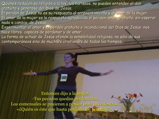 Entonces dijo a la mujer:Entonces dijo a la mujer:
-Tus pecados quedan perdonados.-Tus pecados quedan perdonados.
Los comensales se pusieron a pensar para sus adentros:Los comensales se pusieron a pensar para sus adentros:
«¿Quién es éste que hasta perdona los pecados?».«¿Quién es éste que hasta perdona los pecados?».
Quienes reducen su religión a la ley, los fariseos, no pueden entender el donQuienes reducen su religión a la ley, los fariseos, no pueden entender el don
gratuito y generoso del Dios de Jesús.gratuito y generoso del Dios de Jesús.
El perdón de Jesús no es su respuesta al arrepentimiento y al amor de la mujer.El perdón de Jesús no es su respuesta al arrepentimiento y al amor de la mujer.
El amor de la mujer es la respuesta agradecida al perdón-amor gratuito, sin esperarEl amor de la mujer es la respuesta agradecida al perdón-amor gratuito, sin esperar
nada a cambio, de Jesús.nada a cambio, de Jesús.
Experimentar el amor y el perdón gratuito e incondicional del Dios de Jesús nosExperimentar el amor y el perdón gratuito e incondicional del Dios de Jesús nos
hace libres, capaces de perdonar y de amar.hace libres, capaces de perdonar y de amar.
La forma de actuar de Jesús ofende la sensibilidad religiosa, no sólo de susLa forma de actuar de Jesús ofende la sensibilidad religiosa, no sólo de sus
contemporáneos sino de much@s cristian@s de todos los tiempos.contemporáneos sino de much@s cristian@s de todos los tiempos.
 