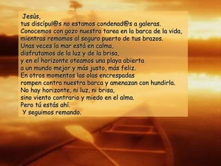 Jesús,Jesús,
tus discípul@s no estamos condenad@s a galeras.tus discípul@s no estamos condenad@s a galeras.
Conocemos con gozo nuestra tarea en la barca de la vida,Conocemos con gozo nuestra tarea en la barca de la vida,
mientras remamos al seguro puerto de tus brazos.mientras remamos al seguro puerto de tus brazos.
Unas veces la mar está en calma,Unas veces la mar está en calma,
disfrutamos de la luz y de la brisa,disfrutamos de la luz y de la brisa,
y en el horizonte oteamos una playa abiertay en el horizonte oteamos una playa abierta
a un mundo mejor y más justo, más feliz.a un mundo mejor y más justo, más feliz.
En otros momentos las olas encrespadasEn otros momentos las olas encrespadas
rompen contra nuestra barca y amenazan con hundirla.rompen contra nuestra barca y amenazan con hundirla.
No hay horizonte, ni luz, ni brisa,No hay horizonte, ni luz, ni brisa,
sino viento contrario y miedo en el alma.sino viento contrario y miedo en el alma.
Pero tú estás ahí.Pero tú estás ahí.
Y seguimos remando.Y seguimos remando.
 