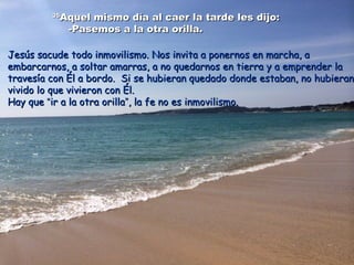 3535
Aquel mismo día al caer la tarde les dijo:Aquel mismo día al caer la tarde les dijo:
-Pasemos a la otra orilla.-Pasemos a la otra orilla.
Jesús sacude todo inmovilismo. Nos invita a ponernos en marcha, aJesús sacude todo inmovilismo. Nos invita a ponernos en marcha, a
embarcarnos, a soltar amarras, a no quedarnos en tierra y a emprender laembarcarnos, a soltar amarras, a no quedarnos en tierra y a emprender la
travesía con Él a bordo. Si se hubieran quedado donde estaban, no hubierantravesía con Él a bordo. Si se hubieran quedado donde estaban, no hubieran
vivido lo que vivieron con Él.vivido lo que vivieron con Él.
Hay queHay que ““ir a la otra orillair a la otra orilla””, la fe no es inmovilismo., la fe no es inmovilismo.
 