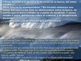 3636
Ellos dejaron a la gente y lo llevaron en la barca, tal comoEllos dejaron a la gente y lo llevaron en la barca, tal como
estaba.estaba.
Otras barcas lo acompañaban.Otras barcas lo acompañaban. 3737
Se levantó entonces unaSe levantó entonces una
fuerte borrasca y las olas se abalanzaban sobre la barca, defuerte borrasca y las olas se abalanzaban sobre la barca, de
suerte que la barca estaba ya a punto de hundirse;suerte que la barca estaba ya a punto de hundirse; 3838
JesúsJesús
estaba a popa, durmiendo sobre el cabezal, y lo despertaronestaba a popa, durmiendo sobre el cabezal, y lo despertaron
diciendodiciendo::
-Maestro, ¿no te importa que perezcamos?-Maestro, ¿no te importa que perezcamos?
La cercanía de Jesús, la certeza de que navega con nosotr@s y de que lleva la barcaLa cercanía de Jesús, la certeza de que navega con nosotr@s y de que lleva la barca
de nuestra vida a buen puerto, no supone la ausencia de dificultades y tormentas ende nuestra vida a buen puerto, no supone la ausencia de dificultades y tormentas en
nuestra vida.nuestra vida.
Jesús no nos dice que estamos libres de ellas. Nos asegura que en las tempestadesJesús no nos dice que estamos libres de ellas. Nos asegura que en las tempestades
no estamos sol@s. Pase lo que pase Él recorre con nosotr@s nuestra travesía.no estamos sol@s. Pase lo que pase Él recorre con nosotr@s nuestra travesía.
La fe consiste en fiarse de Jesús, no sólo cuando vela y muestra su poder, sinoLa fe consiste en fiarse de Jesús, no sólo cuando vela y muestra su poder, sino
también cuandotambién cuando “duerme”.“duerme”.
¿Está dormido Jesús, o es nuestra vida y nuestra fe las que están dormidas?¿Está dormido Jesús, o es nuestra vida y nuestra fe las que están dormidas?
 