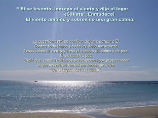 3939
Él se levantó, increpó al viento y dijo al lago:Él se levantó, increpó al viento y dijo al lago:
-¡Cállate! ¡Enmudece!-¡Cállate! ¡Enmudece!
El viento amainó y sobrevino una gran calma.El viento amainó y sobrevino una gran calma.
La cuestión está en confiar, dejarle actuar a Él.La cuestión está en confiar, dejarle actuar a Él.
Contra toda lógica y toda ley de la naturalezaContra toda lógica y toda ley de la naturaleza
Jesús calma el viento y llena el espacio de calma y de paz.Jesús calma el viento y llena el espacio de calma y de paz.
Él es nuestra paz.Él es nuestra paz.
Ojalá que, como Jesús, nos preocupemos por proporcionarOjalá que, como Jesús, nos preocupemos por proporcionar
lo que necesitan tantas personas que vivenlo que necesitan tantas personas que viven
"con el agua hasta el cuello"."con el agua hasta el cuello".
 