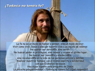 ¿Todavía no tenéis fe?¿Todavía no tenéis fe?
La fe no es un modo de hablar o pensar, sino un modo de vivir.La fe no es un modo de hablar o pensar, sino un modo de vivir.
Vivir como vivió Jesús y adecuar nuestra vida a su escala de valores:Vivir como vivió Jesús y adecuar nuestra vida a su escala de valores:
No querer ser servid@s, sino servir.No querer ser servid@s, sino servir.
No buscar poder ni privilegios, sino desear y ocupar el último lugar.No buscar poder ni privilegios, sino desear y ocupar el último lugar.
No buscar ser temid@s y obedecid@s,No buscar ser temid@s y obedecid@s,
sino reconocid@s en la vida de las personas pobres y débiles.sino reconocid@s en la vida de las personas pobres y débiles.
Analizar nuestros tiempos con el mismo espíritu y solidaridadAnalizar nuestros tiempos con el mismo espíritu y solidaridad
con que Él analizó los suyos.con que Él analizó los suyos.
Hoy sigue vigente esta pregunta de Jesús.Hoy sigue vigente esta pregunta de Jesús.
Le escucho preguntándome: ¿Todavía no tienes fe? ¿Qué respondo?Le escucho preguntándome: ¿Todavía no tienes fe? ¿Qué respondo?
 