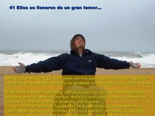 41 Ellos se llenaron de un gran temor...41 Ellos se llenaron de un gran temor...
Una de las armas de la que echa mano con frecuencia quien cree tener cualquierUna de las armas de la que echa mano con frecuencia quien cree tener cualquier
tipo de poder es infundir miedo: a las personas, a la sociedad, a la ciencia, a Dios...tipo de poder es infundir miedo: a las personas, a la sociedad, a la ciencia, a Dios...
El miedo hace sentir inquietud y confusión, paraliza, hace personas inseguras,El miedo hace sentir inquietud y confusión, paraliza, hace personas inseguras,
sumisas y serviles. Mata la libertad. Anula la creatividad. Acapara y domina lassumisas y serviles. Mata la libertad. Anula la creatividad. Acapara y domina las
conciencias. Impide construir un mundo más humano.conciencias. Impide construir un mundo más humano.
La superación del miedo se fundamenta en la confianza inquebrantable en elLa superación del miedo se fundamenta en la confianza inquebrantable en el
Padre/Madre que nos quiere libres y felices y nos dice, mirando a Jesús, cómoPadre/Madre que nos quiere libres y felices y nos dice, mirando a Jesús, cómo
 