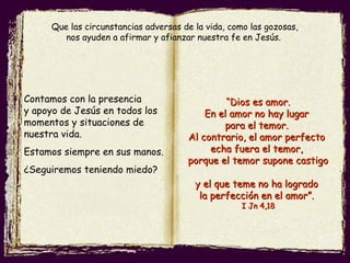 Contamos con la presencia
y apoyo de Jesús en todos los
momentos y situaciones de
nuestra vida.
Estamos siempre en sus manos.
¿Seguiremos teniendo miedo?
““Dios es amor.Dios es amor.
En el amor no hay lugarEn el amor no hay lugar
para el temor.para el temor.
Al contrario, el amor perfectoAl contrario, el amor perfecto
echa fuera el temor,echa fuera el temor,
porque el temor supone castigoporque el temor supone castigo
y el que teme no ha logradoy el que teme no ha logrado
la perfección en el amor”.la perfección en el amor”.
I Jn 4,18I Jn 4,18
Que las circunstancias adversas de la vida, como las gozosas,
nos ayuden a afirmar y afianzar nuestra fe en Jesús.
 