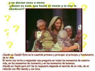 ¿Quién es Jesús? Esta es la cuestión primera y principal, el principio y fundamento¿Quién es Jesús? Esta es la cuestión primera y principal, el principio y fundamento
de mi vida.de mi vida.
El texto nos invita a responder esa pregunta en todos los momentos de nuestraEl texto nos invita a responder esa pregunta en todos los momentos de nuestra
vida, en los momentos de tormenta y en los momentos de bonanza.vida, en los momentos de tormenta y en los momentos de bonanza.
¿Quién es Jesús para mi? De la respuesta depende el sentido de mi vida, de mi¿Quién es Jesús para mi? De la respuesta depende el sentido de mi vida, de mi
relación con l@s demás y con Dios.relación con l@s demás y con Dios.
y se decían unos a otros:
-¿Quién es éste, que hasta el viento y la mar le
obedecen?
 