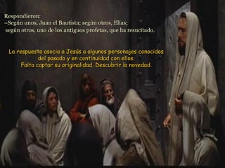 Respondieron:Respondieron:
–Según unos, Juan el Bautista; según otros, Elías;–Según unos, Juan el Bautista; según otros, Elías;
según otros, uno de los antiguos profetas, que ha resucitado.según otros, uno de los antiguos profetas, que ha resucitado.
La respuesta asocia a Jesús a algunos personajes conocidosLa respuesta asocia a Jesús a algunos personajes conocidos
del pasado y en continuidad con ellos.del pasado y en continuidad con ellos.
Falta captar su originalidad. Descubrir la novedad.Falta captar su originalidad. Descubrir la novedad.
 