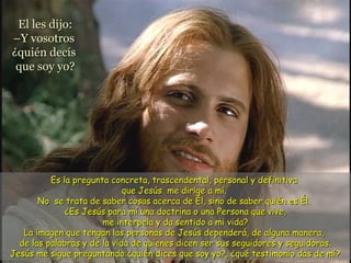El les dijo:El les dijo:
–Y vosotros–Y vosotros
¿quién decís¿quién decís
que soy yo?que soy yo?
Es la pregunta concreta, trascendental, personal y definitivaEs la pregunta concreta, trascendental, personal y definitiva
que Jesús me dirige a mí.que Jesús me dirige a mí.
No se trata de saber cosas acerca de Él, sino de saber quién es Él.No se trata de saber cosas acerca de Él, sino de saber quién es Él.
¿Es Jesús para mí una doctrina o una Persona que vive,¿Es Jesús para mí una doctrina o una Persona que vive,
me interpela y da sentido a mi vida?me interpela y da sentido a mi vida?
La imagen que tengan las personas de Jesús dependerá, de alguna manera,La imagen que tengan las personas de Jesús dependerá, de alguna manera,
de las palabras y de la vida de quienes dicen ser sus seguidores y seguidoras.de las palabras y de la vida de quienes dicen ser sus seguidores y seguidoras.
Jesús me sigue preguntando:¿quién dices que soy yo?, ¿qué testimonio das de mí?Jesús me sigue preguntando:¿quién dices que soy yo?, ¿qué testimonio das de mí?
 