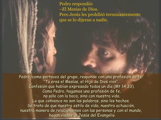 Pedro respondió:
–El Mesías de Dios.
Pero Jesús les prohibió terminantemente
que se lo dijeran a nadie.
Pedro, como portavoz del grupo, responde con una profesión de fe:Pedro, como portavoz del grupo, responde con una profesión de fe:
“Tú eres el Mesías, el Hijo de Dios vivo”.“Tú eres el Mesías, el Hijo de Dios vivo”.
Confesión que habían expresado todos un día (Mt 14,33).Confesión que habían expresado todos un día (Mt 14,33).
Como Pedro, hagamos una profesión de fe,Como Pedro, hagamos una profesión de fe,
no sólo con la boca, sino con nuestra vida.no sólo con la boca, sino con nuestra vida.
Lo que convence no son las palabras, sino los hechos.Lo que convence no son las palabras, sino los hechos.
Se trata de que nuestro estilo de vida, nuestra actuación,Se trata de que nuestro estilo de vida, nuestra actuación,
nuestra manera de relacionarnos con las personas y con el mundo,nuestra manera de relacionarnos con las personas y con el mundo,
hagan visible al Jesús del Evangelio.hagan visible al Jesús del Evangelio.
 