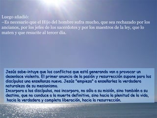 Luego añadió:
–Es necesario que el Hijo del hombre sufra mucho, que sea rechazado por los
ancianos, por los jefes de los sacerdotes y por los maestros de la ley, que lo
maten y que resucite al tercer día.
Jesús sabe-intuye que los conflictos que está generando van a provocar unJesús sabe-intuye que los conflictos que está generando van a provocar un
desenlace violento. El primer anuncio de la pasión y resurrección supone para losdesenlace violento. El primer anuncio de la pasión y resurrección supone para los
discípulos una enseñanza nueva. Jesús "empieza" a enseñarles la verdaderadiscípulos una enseñanza nueva. Jesús "empieza" a enseñarles la verdadera
naturaleza de su mesianismo.naturaleza de su mesianismo.
Incorpora a los discípulos, nos incorpora, no sólo a su misión, sino también a suIncorpora a los discípulos, nos incorpora, no sólo a su misión, sino también a su
destino, que no conduce a la muerte definitiva, sino hacia la plenitud de la vida,destino, que no conduce a la muerte definitiva, sino hacia la plenitud de la vida,
hacia la verdadera y completa liberación, hacia la resurrección.hacia la verdadera y completa liberación, hacia la resurrección.
 