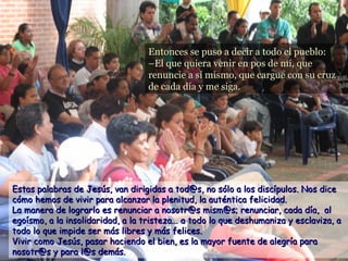 Entonces se puso a decir a todo el pueblo:Entonces se puso a decir a todo el pueblo:
–El que quiera venir en pos de mí, que–El que quiera venir en pos de mí, que
renuncie a sí mismo, que cargue con su cruzrenuncie a sí mismo, que cargue con su cruz
de cada día y me siga.de cada día y me siga.
Estas palabras de Jesús, van dirigidas a tod@s, no sólo a los discípulos. Nos diceEstas palabras de Jesús, van dirigidas a tod@s, no sólo a los discípulos. Nos dice
cómo hemos de vivir para alcanzar la plenitud, la auténtica felicidad.cómo hemos de vivir para alcanzar la plenitud, la auténtica felicidad.
La manera de lograrlo es renunciar a nosotr@s mism@s; renunciar, cada día, alLa manera de lograrlo es renunciar a nosotr@s mism@s; renunciar, cada día, al
egoísmo, a la insolidaridad, a la tristeza... a todo lo que deshumaniza y esclaviza, aegoísmo, a la insolidaridad, a la tristeza... a todo lo que deshumaniza y esclaviza, a
todo lo que impide ser más libres y más felices.todo lo que impide ser más libres y más felices.
Vivir como Jesús, pasar haciendo el bien, es la mayor fuente de alegría paraVivir como Jesús, pasar haciendo el bien, es la mayor fuente de alegría para
nosotr@s y para l@s demás.nosotr@s y para l@s demás.
 