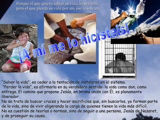 Porque el que quiera salvar su vida, la perderá;Porque el que quiera salvar su vida, la perderá;
pero el que pierda su vida por mí, ése la salvará.pero el que pierda su vida por mí, ése la salvará.
““Salvar la vida”, es ceder a la tentación de instalarse en el sistema.Salvar la vida”, es ceder a la tentación de instalarse en el sistema.
“Perder la vida”, es afirmarla en su verdadero sentido: la vida como don, como“Perder la vida”, es afirmarla en su verdadero sentido: la vida como don, como
entrega.entrega. El camino que propone Jesús, en íntima unión con Él, es plenamente
liberador.
No se trata de buscar cruces y hacer sacrificios que, sin buscarlos, ya forman parteNo se trata de buscar cruces y hacer sacrificios que, sin buscarlos, ya forman parte
de la vida, sino de vivir aligerando la carga de quienes tienen la vida más difícil.de la vida, sino de vivir aligerando la carga de quienes tienen la vida más difícil.
No es cuestión de teorías o normas, sino de seguir a una persona, Jesús de Nazaret,No es cuestión de teorías o normas, sino de seguir a una persona, Jesús de Nazaret,
y de proseguir su causa.y de proseguir su causa.
 