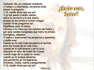 Cualquier día, en cualquier momento,Cualquier día, en cualquier momento,
a tiempo o a destiempo, sin previo avisoa tiempo o a destiempo, sin previo aviso
lanzas tu pregunta:lanzas tu pregunta:
Y tú, ¿quién dices que soy yo?Y tú, ¿quién dices que soy yo?
Y yo me quedo a medio caminoY yo me quedo a medio camino
entre lo correcto y lo que siento,entre lo correcto y lo que siento,
porque no me atrevo a correr riesgosporque no me atrevo a correr riesgos
cuando tú me preguntas así.cuando tú me preguntas así.
Enséñame como tú sabes.Enséñame como tú sabes.
Llévame a tu ritmo por los caminos del Padre yLlévame a tu ritmo por los caminos del Padre y
por esas sendas marginales que tanto te atraen.por esas sendas marginales que tanto te atraen.
Corrígeme, cánsame.Corrígeme, cánsame.
Y vuelve a explicarme tus proyectos y quereres,Y vuelve a explicarme tus proyectos y quereres,
y quién eres.y quién eres.
Cuando en tu vida toda encuentre el sentidoCuando en tu vida toda encuentre el sentido
para los trozos de mi vida rota;para los trozos de mi vida rota;
cuando en tu sufrimiento y en tu cruzcuando en tu sufrimiento y en tu cruz
descubra el valor de todas las cruces;descubra el valor de todas las cruces;
cuando haga de tu causa mi causa,cuando haga de tu causa mi causa,
cuando ya no busque salvarmecuando ya no busque salvarme
sino perderme en tus quereres...sino perderme en tus quereres...
Entonces, Jesús, vuelve a preguntarme:Entonces, Jesús, vuelve a preguntarme:
Y tú, ¿quién dices que soy yo?Y tú, ¿quién dices que soy yo?
Ulibarri Fl.Ulibarri Fl.
 