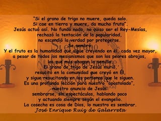 “Si el grano de trigo no muere, queda solo.
Si cae en tierra y muere, da mucho fruto”.
Jesús actuó así. No fundó nada, no quiso ser el Rey-Mesías,
rechazó la tentación de la popularidad,
no escondió la verdad por protegerse.
Se sembró.
Y el fruto es la humanidad que sigue creyendo en él, cada vez mayor,
a pesar de todos los mesianismos que son los peores abrojos,
los que más ahogan la semilla.
El grano de trigo de Jesús murió,
resucitó en la comunidad que creyó en Él,
y sigue resucitando en las personas que le siguen.
Es una profunda lección para nuestro “apostolado”,
nuestro anuncio de Jesús:
sembrarse, sin espectáculos, hablando poco
y actuando siempre según el evangelio.
La cosecha es cosa de Dios, lo nuestro es sembrar.
José Enrique Ruiz de Galarreta
 