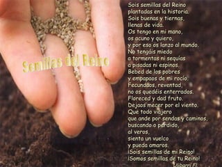 Sois semillas del ReinoSois semillas del Reino
plantadas en la historia.plantadas en la historia.
Sois buenas y tiernas,Sois buenas y tiernas,
llenas de vida.llenas de vida.
Os tengo en mi mano,Os tengo en mi mano,
os acuno y quiero,os acuno y quiero,
y por eso os lanzo al mundo.y por eso os lanzo al mundo.
No tengáis miedoNo tengáis miedo
a tormentas ni sequíasa tormentas ni sequías
a pisadas ni espinos.a pisadas ni espinos.
Bebed de los pobresBebed de los pobres
y empapaos de mi rocío.y empapaos de mi rocío.
Fecundaos, reventad,Fecundaos, reventad,
no os quedéis enterrados.no os quedéis enterrados.
Floreced y dad fruto.Floreced y dad fruto.
Dejaos mecer por el viento.Dejaos mecer por el viento.
Que todo viajeroQue todo viajero
que ande por sendas y caminos,que ande por sendas y caminos,
buscando o perdido,buscando o perdido,
al veros,al veros,
sienta un vuelcosienta un vuelco
y pueda amaros.y pueda amaros.
¡Sois semillas de mi Reino!¡Sois semillas de mi Reino!
¡Somos semillas de tu Reino!¡Somos semillas de tu Reino!
 
