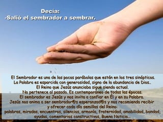 Decía:Decía:
-Salió el sembrador a sembrar.-Salió el sembrador a sembrar.
El Sembrador es una de las pocas parábolas que están en los tres sinópticos.El Sembrador es una de las pocas parábolas que están en los tres sinópticos.
La Palabra es esparcida con generosidad, signo de la abundancia de Dios..La Palabra es esparcida con generosidad, signo de la abundancia de Dios..
El Reino que Jesús anunciaba sigue siendo actual.El Reino que Jesús anunciaba sigue siendo actual.
No pertenece al pasado. Es contemporáneo de todas las épocas.No pertenece al pasado. Es contemporáneo de todas las épocas.
El sembrador es Jesús y nos invita a confiar en Él y en su Palabra.El sembrador es Jesús y nos invita a confiar en Él y en su Palabra.
Jesús nos anima a ser sembrador@s esperanzad@s y nos recomienda recibirJesús nos anima a ser sembrador@s esperanzad@s y nos recomienda recibir
y ofrecer cada día semillas del Reino:y ofrecer cada día semillas del Reino:
palabras, miradas, encuentros, silencios, armonía, fraternidad, amabilidad, bondad,palabras, miradas, encuentros, silencios, armonía, fraternidad, amabilidad, bondad,
ayudas, comentarios constructivos, Buena Noticia...ayudas, comentarios constructivos, Buena Noticia...
 