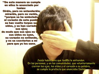 1414
De esta manera se cumpleDe esta manera se cumple
en ellos lo anunciado poren ellos lo anunciado por
Isaías:Isaías:
Oiréis, pero no entenderéis;Oiréis, pero no entenderéis;
miraréis, pero no veréis,miraréis, pero no veréis,
1515
porque se ha embotado,porque se ha embotado,
el corazón de este puebloel corazón de este pueblo
se han vuelto torpes susse han vuelto torpes sus
oídos, y se han cerradooídos, y se han cerrado
sus ojos;sus ojos;
de modo que sus ojos no ven,de modo que sus ojos no ven,
sus oídos no oyen,sus oídos no oyen,
su corazón no entiende,su corazón no entiende,
y no se convierten a míy no se convierten a mí
para que yo los sanepara que yo los sane..
Jesús habla para que tod@s le entiendan.Jesús habla para que tod@s le entiendan.
En las personas, y en las comunidades, que voluntariamenteEn las personas, y en las comunidades, que voluntariamente
cierran los ojos, los oídos y el corazón a su palabra,cierran los ojos, los oídos y el corazón a su palabra,
se cumple la profecía que anunciaba Isaías.se cumple la profecía que anunciaba Isaías.
 