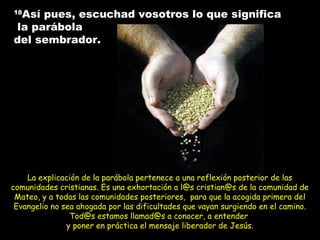 La explicación de la parábola pertenece a una reflexión posterior de lasLa explicación de la parábola pertenece a una reflexión posterior de las
comunidades cristianas. Es una exhortación a l@s cristian@s de la comunidad decomunidades cristianas. Es una exhortación a l@s cristian@s de la comunidad de
Mateo, y a todas las comunidades posteriores, para que la acogida primera delMateo, y a todas las comunidades posteriores, para que la acogida primera del
Evangelio no sea ahogada por las dificultades que vayan surgiendo en el camino.Evangelio no sea ahogada por las dificultades que vayan surgiendo en el camino.
Tod@s estamos llamad@s a conocer, a entenderTod@s estamos llamad@s a conocer, a entender
y poner en práctica el mensaje liberador de Jesús.y poner en práctica el mensaje liberador de Jesús.
1818
Así pues, escuchad vosotros lo que significaAsí pues, escuchad vosotros lo que significa
la parábolala parábola
del sembrador.del sembrador.
 