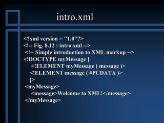 intro.xml
<?xml version = "1.0"?>
<!-- Fig. 8.12 : intro.xml -->
<!-- Simple introduction to XML markup -->
<!DOCTYPE myMessage [
<!ELEMENT myMessage ( message )>
<!ELEMENT message ( #PCDATA )>
]>
<myMessage>
<message>Welcome to XML!</message>
</myMessage>
 