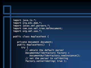 import java.io.*;
import org.w3c.dom.*;
import javax.xml.parsers.*;
import com.sun.xml.tree.XmlDocument;
import org.xml.sax.*;
public class ReplaceText {
private Document document;
public ReplaceText() {
try {
// obtain the default parser
DocumentBuilderFactory factory =
DocumentBuilderFactory.newInstance();
// set the parser to validating
factory.setValidating( true );
 