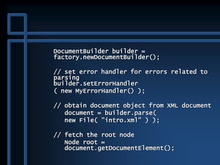 DocumentBuilder builder =
factory.newDocumentBuilder();
// set error handler for errors related to
parsing
builder.setErrorHandler
( new MyErrorHandler() );
// obtain document object from XML document
document = builder.parse(
new File( "intro.xml" ) );
// fetch the root node
Node root =
document.getDocumentElement();
 