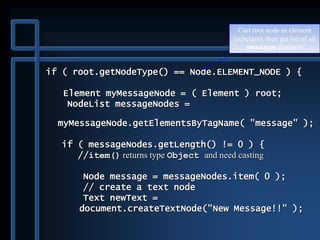if ( root.getNodeType() == Node.ELEMENT_NODE ) {
Element myMessageNode = ( Element ) root;
NodeList messageNodes =
myMessageNode.getElementsByTagName( "message" );
if ( messageNodes.getLength() != 0 ) {
//item() returns type Object and need casting
Node message = messageNodes.item( 0 );
// create a text node
Text newText =
document.createTextNode("New Message!!" );
Cast root node as element
(subclass), then get list of all
message elements
 