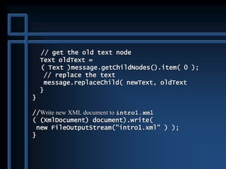// get the old text node
Text oldText =
( Text )message.getChildNodes().item( 0 );
// replace the text
message.replaceChild( newText, oldText
}
}
//Write new XML document to intro1.xml
( (XmlDocument) document).write(
new FileOutputStream("intro1.xml" ) );
}
 