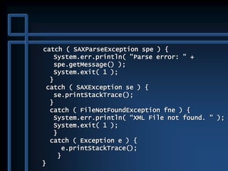catch ( SAXParseException spe ) {
System.err.println( "Parse error: " +
spe.getMessage() );
System.exit( 1 );
}
catch ( SAXException se ) {
se.printStackTrace();
}
catch ( FileNotFoundException fne ) {
System.err.println( “XML File not found. " );
System.exit( 1 );
}
catch ( Exception e ) {
e.printStackTrace();
}
}
 