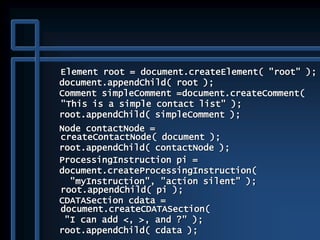 Element root = document.createElement( "root" );
document.appendChild( root );
Comment simpleComment =document.createComment(
"This is a simple contact list" );
root.appendChild( simpleComment );
Node contactNode =
createContactNode( document );
root.appendChild( contactNode );
ProcessingInstruction pi =
document.createProcessingInstruction(
"myInstruction", "action silent" );
root.appendChild( pi );
CDATASection cdata =
document.createCDATASection(
"I can add <, >, and ?" );
root.appendChild( cdata );
 