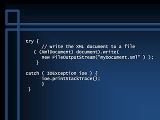 try {
// write the XML document to a file
( (XmlDocument) document).write(
new FileOutputStream("myDocument.xml" ) );
}
catch ( IOException ioe ) {
ioe.printStackTrace();
}
}
 