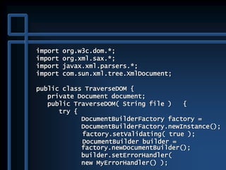 import org.w3c.dom.*;
import org.xml.sax.*;
import javax.xml.parsers.*;
import com.sun.xml.tree.XmlDocument;
public class TraverseDOM {
private Document document;
public TraverseDOM( String file ) {
try {
DocumentBuilderFactory factory =
DocumentBuilderFactory.newInstance();
factory.setValidating( true );
DocumentBuilder builder =
factory.newDocumentBuilder();
builder.setErrorHandler(
new MyErrorHandler() );
 