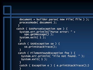 document = builder.parse( new File( file ) );
processNode( document );
}
catch ( SAXParseException spe ) {
System.err.println("Parse error: " +
spe.getMessage() );
System.exit( 1 );
}
catch ( SAXException se ) {
se.printStackTrace();
}
catch ( FileNotFoundException fne ) {
System.err.println( "File not found. " );
System.exit( 1 );
}
catch ( Exception e ) { e.printStackTrace();}
}
 