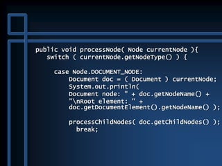 public void processNode( Node currentNode ){
switch ( currentNode.getNodeType() ) {
case Node.DOCUMENT_NODE:
Document doc = ( Document ) currentNode;
System.out.println(
Document node: " + doc.getNodeName() +
"nRoot element: " +
doc.getDocumentElement().getNodeName() );
processChildNodes( doc.getChildNodes() );
break;
 