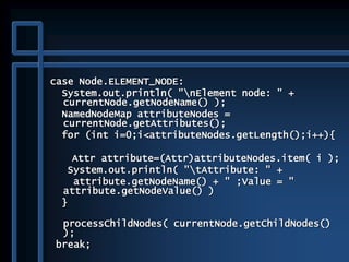 case Node.ELEMENT_NODE:
System.out.println( "nElement node: " +
currentNode.getNodeName() );
NamedNodeMap attributeNodes =
currentNode.getAttributes();
for (int i=0;i<attributeNodes.getLength();i++){
Attr attribute=(Attr)attributeNodes.item( i );
System.out.println( "tAttribute: " +
attribute.getNodeName() + " ;Value = "
attribute.getNodeValue() )
}
processChildNodes( currentNode.getChildNodes()
);
break;
 