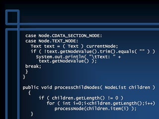 case Node.CDATA_SECTION_NODE:
case Node.TEXT_NODE:
Text text = ( Text ) currentNode;
if ( !text.getNodeValue().trim().equals( "" ) )
System.out.println( "tText: " +
text.getNodeValue() );
break;
}
}
public void processChildNodes( NodeList children )
{
if ( children.getLength() != 0 )
for ( int i=0;i<children.getLength();i++)
processNode(children.item(i) );
}
 