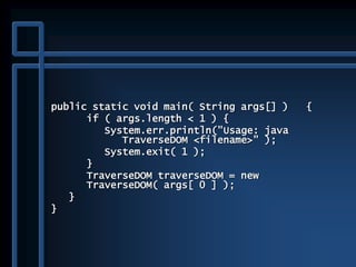 public static void main( String args[] ) {
if ( args.length < 1 ) {
System.err.println("Usage: java
TraverseDOM <filename>" );
System.exit( 1 );
}
TraverseDOM traverseDOM = new
TraverseDOM( args[ 0 ] );
}
}
 