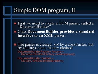 Simple DOM program, II
 First we need to create a DOM parser, called a
―DocumentBuilder‖.
 Class DocumentBuilder provides a standard
interface to an XML parser.
 The parser is created, not by a constructor, but
by calling a static factory method
DocumentBuilderFactory factory =
DocumentBuilderFactory.newInstance();
DocumentBuilder builder =
factory.newDocumentBuilder();
 