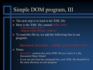 Simple DOM program, III
 The next step is to load in the XML file
 Here is the XML file, named hello.xml:
<?xml version="1.0"?>
<display>Hello World!</display>
 To read this file in, we add the following line to our
program:
Document document = builder.parse("hello.xml");
 Notes:
– document contains the entire XML file (as a tree); it is the
Document Object Model
– If you run this from the command line, your XML file should be in
the same directory as your program
 