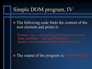 Simple DOM program, IV
 The following code finds the content of the
root element and prints it:
Element root = document.getDocumentElement();
Node textNode = root.getFirstChild();
System.out.println(textNode.getNodeValue());
 The output of the program is: Hello World!
 