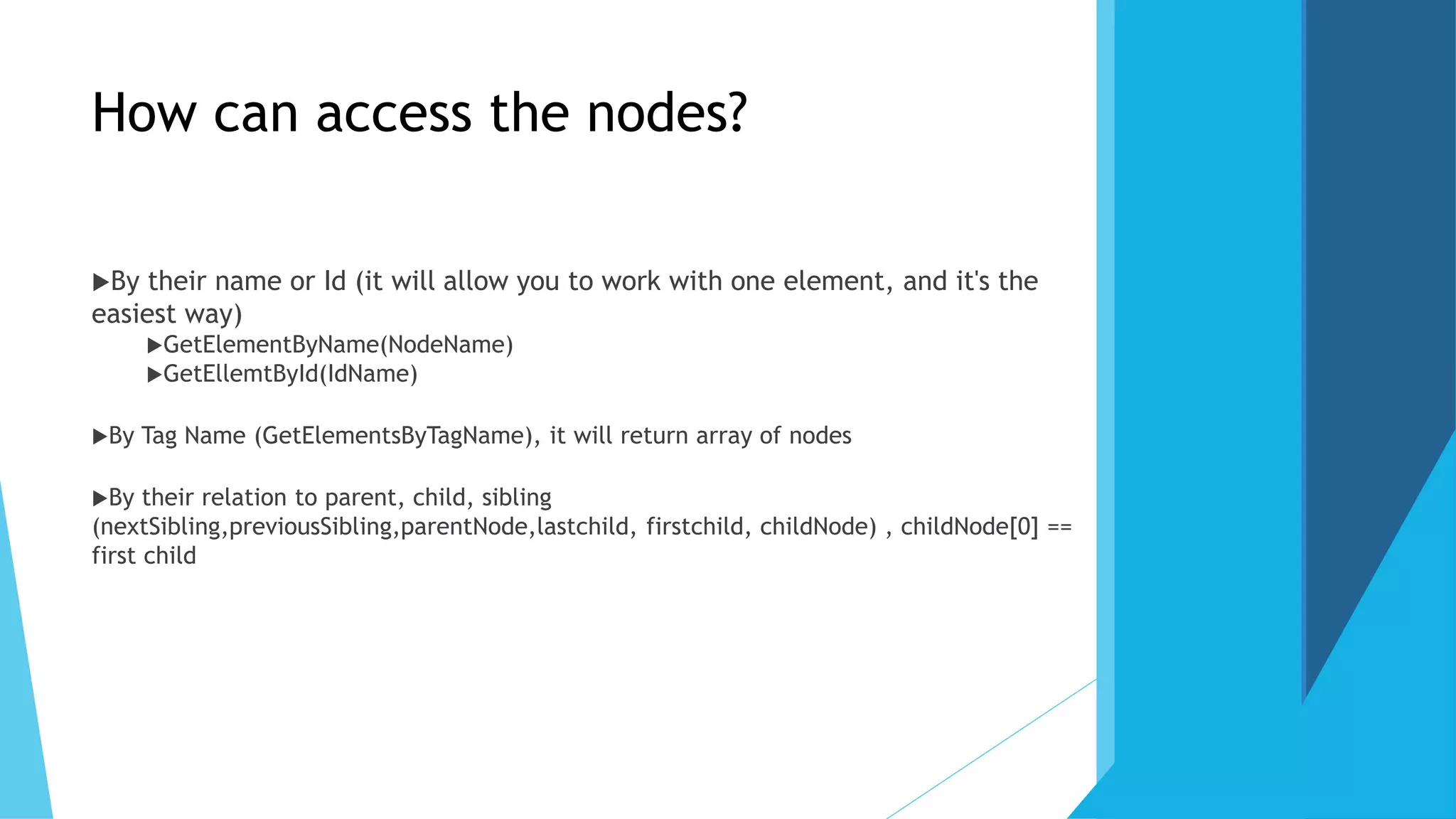 How can access the nodes?
By their name or Id (it will allow you to work with one element, and it's the
easiest way)
GetElementByName(NodeName)
GetEllemtById(IdName)
By Tag Name (GetElementsByTagName), it will return array of nodes
By their relation to parent, child, sibling
(nextSibling,previousSibling,parentNode,lastchild, firstchild, childNode) , childNode[0] ==
first child
 