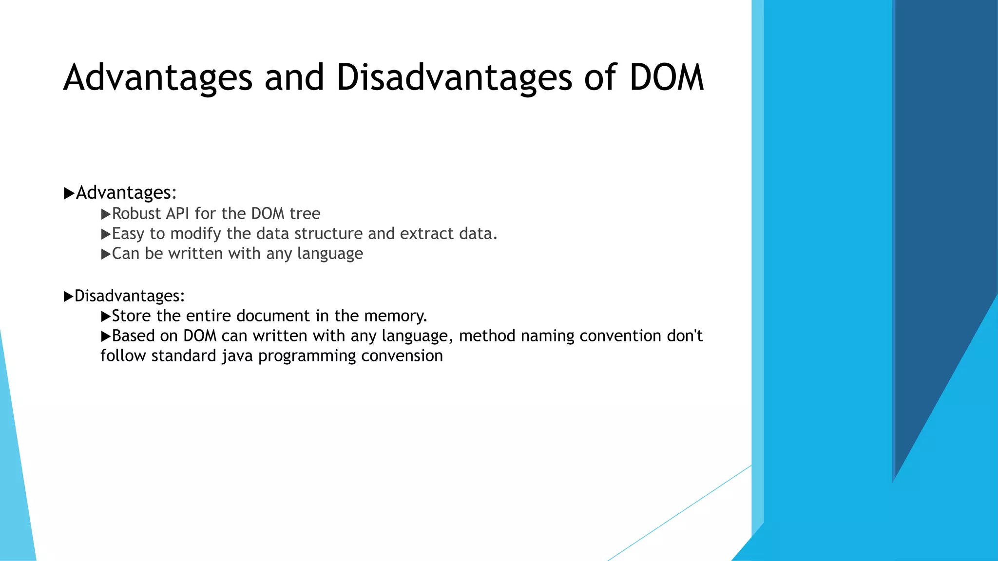 Advantages and Disadvantages of DOM
Advantages:
Robust API for the DOM tree
Easy to modify the data structure and extract data.
Can be written with any language
Disadvantages:
Store the entire document in the memory.
Based on DOM can written with any language, method naming convention don't
follow standard java programming convension
 