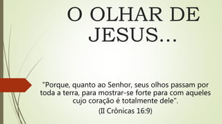 O OLHAR DE
JESUS...
"Porque, quanto ao Senhor, seus olhos passam por
toda a terra, para mostrar-se forte para com aqueles
cujo coração é totalmente dele".
(II Crônicas 16:9)