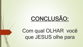 CONCLUSÃO:
Com qual OLHAR você
que JESUS olhe para