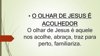 • O OLHAR DE JESUS É
ACOLHEDOR
O olhar de Jesus é aquele
nos acolhe, abraça, traz para
perto, familiariza.