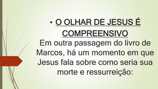 • O OLHAR DE JESUS É
COMPREENSIVO
Em outra passagem do livro de
Marcos, há um momento em que
Jesus fala sobre como seria sua
morte e ressurreição: