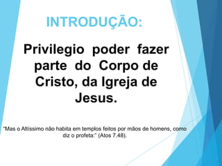 INTRODUÇÃO:
Privilegio poder fazer
parte do Corpo de
Cristo, da Igreja de
Jesus.
“Mas o Altíssimo não habita em templos feitos por mãos de homens, como
diz o profeta:” (Atos 7.48).

 
