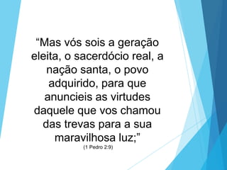 “Mas vós sois a geração
eleita, o sacerdócio real, a
nação santa, o povo
adquirido, para que
anuncieis as virtudes
daquele que vos chamou
das trevas para a sua
maravilhosa luz;”
(1 Pedro 2:9)

 