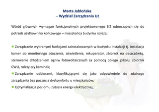 Marta Jabłońska
                            – Wydział Zarządzania UŁ

Wśród głównych wymagań funkcjonalnych projektowanego SIZ odnoszących się do
potrzeb użytkownika końcowego – mieszkańca budynku należą:


 Zarządzanie wybranymi funkcjami zainstalowanych w budynku instalacji tj. instalacja
kamer do monitoringu otoczenia, oświetlenie, rekuperator, zbiornik na deszczówkę,
sterowanie chłodzeniem ogniw fotowoltaicznych za pomocą obiegu glikolu, zbiornik
CWU, rolety czy kominek;
 Zarządzanie odbiorami, klasyfikującymi się jako odpowiednie do zdalnego
zarządzania bez poczucia dyskomfortu u mieszkańców;
 Optymalizacja poziomu zużycia energii elektrycznej;
 