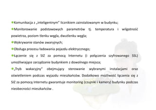 Komunikacja z „inteligentnym” licznikiem zainstalowanym w budynku;
Monitorowanie podstawowych parametrów tj. temperatura i wilgotność
powietrza, poziom tlenku węgla, dwutlenku węgla;
Wykrywanie stanów awaryjnych;
Obsługa procesu ładowania pojazdu elektrycznego;
Łączenie się z SIZ za pomocą Internetu (i połączenia szyfrowanego SSL)
umożliwiające zarządzanie budynkiem z dowolnego miejsca;
„Tryb   wakacyjny”   obejmujący    sterowanie     wybranymi   instalacjami   oraz
oświetleniem podczas wyjazdu mieszkańców. Dodatkowo możliwość łączenia się z
SIZ za pomocą Internetu gwarantuje monitoring (czujniki i kamery) budynku podczas
nieobecności mieszkańców .
 